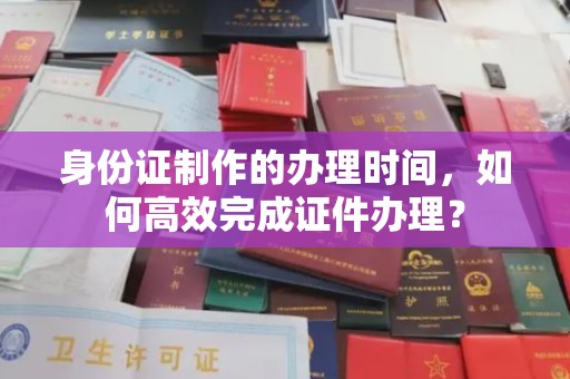 玉林身份证制作的办理时间，如何高效完成证件办理？